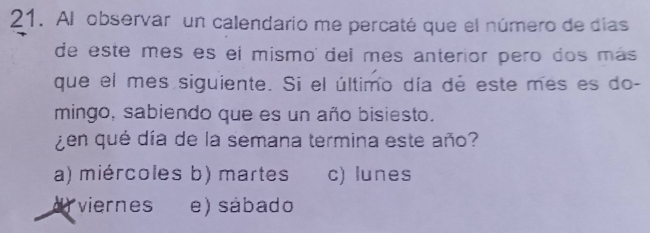 Al observar un calendario me percaté que el número de días
de este mês es el mismo del mes anterior pero dos más
que el mes siguiente. Si el último día de este mes es do-
mingo, sabiendo que es un año bisiesto.
¿en qué día de la semana termina este año?
a) miércoles b) martes c) lunes
d viernes e) sábado