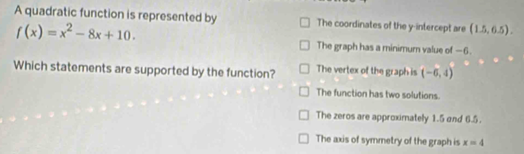 A quadratic function is represented by The coordinates of the y-intercept are (1.5,6.5).
f(x)=x^2-8x+10. 
The graph has a minimum value of —6.
Which statements are supported by the function? The vertex of the graph is (-6,4)
The function has two solutions.
The zeros are approximately 1.5 and 6.5.
The axis of symmetry of the graph is x=4