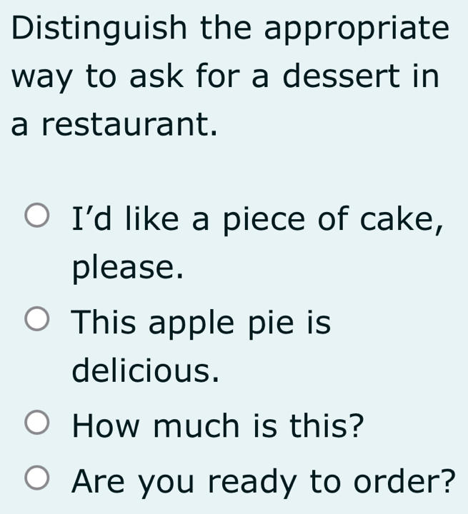 Distinguish the appropriate 
way to ask for a dessert in 
a restaurant. 
I'd like a piece of cake, 
please. 
This apple pie is 
delicious. 
How much is this? 
Are you ready to order?