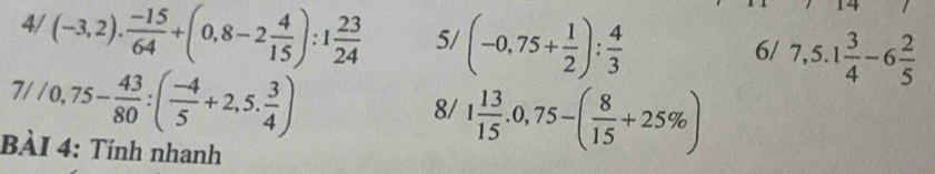 14 
4/ (-3,2). (-15)/64 +(0,8-2 4/15 ):1 23/24  5/ (-0,75+ 1/2 ): 4/3  7,5.1 3/4 -6 2/5 
6/
7//0,75- 43/80 :( (-4)/5 +2,5. 3/4 )
8/ 1 13/15 .0,75-( 8/15 +25% )
BÀI 4: Tính nhanh