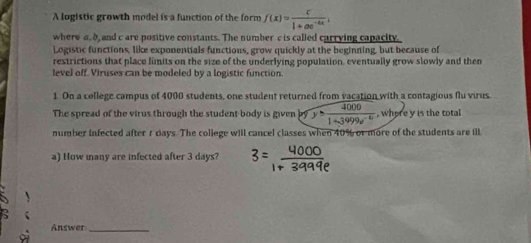 A logistic growth model is a function of the form f(x)= c/1+ae^(-bx) , 
where a. 8, and c are positive constants. The number c is called carrving capacity. 
Logistic functions, like exponentials functions, grow quickly at the beginning, but because of 
restrictions that place limits on the size of the underlying population, eventually grow slowly and then 
level off. Viruses can be modeled by a logistic function. 
1 On a college campus of 4000 students, one student returned from vacation with a contagious flu virus. 
The spread of the virus through the student body is given by y= 4000/1+3999e^(-11)  , where y is the total 
number infected after t days. The college will cancel classes when 40% or more of the students are ill. 
a) How many are infected after 3 days? 
Answer_