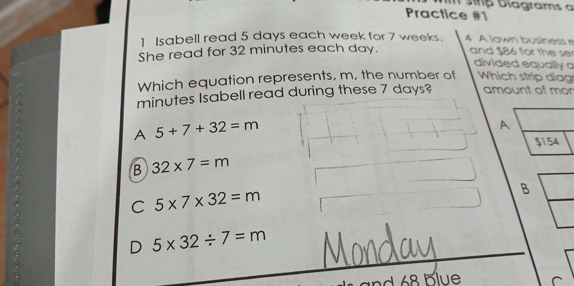 strp Diagrams a
Practice #1
1 Isabell read 5 days each week for 7 weeks. 4 A lawn business 
She read for 32 minutes each day. and $86 for the se
divided equally 
Which equation represents, m, the number of Which strip diag
minutes Isabell read during these 7 days?
amount of mor
A 5+7+32=m
B 32* 7=m
C 5* 7* 32=m
B
D 5* 32/ 7=m
nd 68 blue C