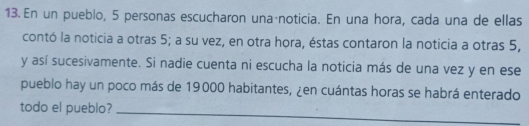 En un pueblo, 5 personas escucharon una noticia. En una hora, cada una de ellas 
contó la noticia a otras 5; a su vez, en otra hora, éstas contaron la noticia a otras 5, 
y así sucesivamente. Si nadie cuenta ni escucha la noticia más de una vez y en ese 
pueblo hay un poco más de 19000 habitantes, ¿en cuántas horas se habrá enterado 
todo el pueblo?_