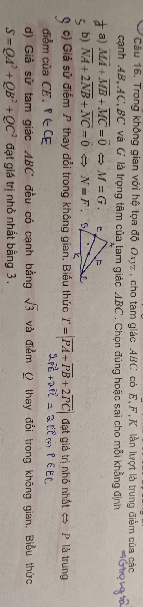Trong không gian với hệ tọa độ Oxyz , cho tam giác ABC có E, F, K lần lượt là trung điểm của các 
cạnh AB, AC, BC và G là trọng tâm của tam giác ABC. Chọn đúng hoặc sai cho mỗi khẳng định 
a) overline MA+overline MB+overline MC=vector 0 Mequiv G. 
b) vector NA+2vector NB+vector NC=vector 0 frac  Nequiv F
c) Giả sử điểm P thay đổi trong không gian. Biểu thức T=|overline PA+overline PB+2overline PC| đạt giá trị nhỏ nhất ⇔ P là trung 
điểm của CE . P∈ CE
d) Giả sử tam giác ABC đều có cạnh bằng sqrt(3) và điểm Ω thay đổi trong không gian. Biểu thức
S=QA^2+QB^2+QC^2 đạt giá trị nhỏ nhất bằng 3.