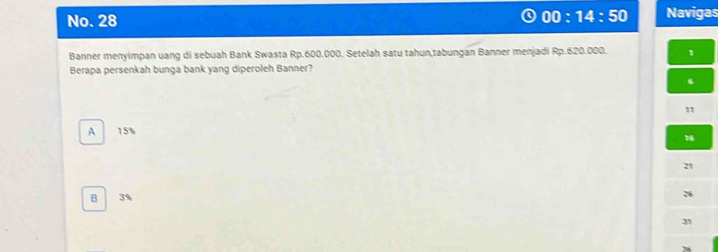 No. 28 00:14:50 Navigas
Banner menyimpan uang di sebuah Bank Swasta Rp.600.000. Setelah satu tahun,tabungan Banner menjadi Rp.620.000. 1
Berapa persenkah bunga bank yang diperoleh Banner?
6
"
A 15%
16
21
B 3%
31