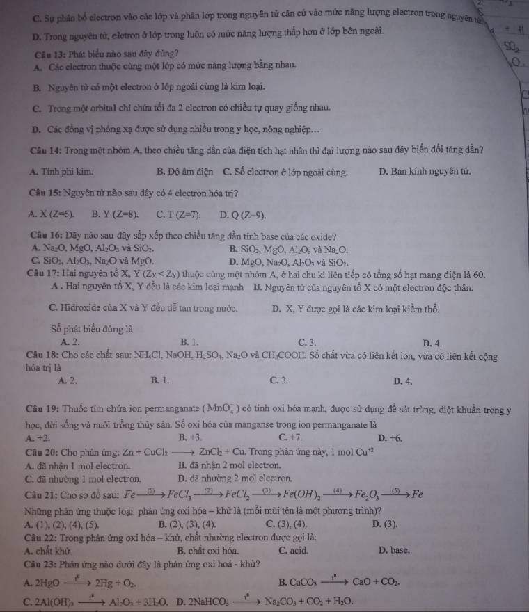 C. Sự phân bố electron vào các lớp và phân lớp trong nguyên tử căn cứ vào mức năng lượng electron trong nguyên tả
D. Trong nguyên tử, eletron ở lớp trong luôn có mức năng lượng thắp hơn ở lớp bên ngoài.
Câu 13: Phát biểu nào sau đây đùng?
A. Các electron thuộc cùng một lớp có mức năng lượng bằng nhau.
B. Nguyên tử có một electron ở lớp ngoài cùng là kim loại.
C. Trong một orbital chỉ chứa tối đa 2 electron có chiều tự quay giống nhau.
D. Các đồng vị phóng xạ được sử dụng nhiều trong y học, nông nghiệp.
Câu 14: Trong một nhóm A, theo chiều tăng dần của điện tích hạt nhân thì đại lượng nào sau đây biến đổi tăng dần?
A. Tính phi kim. B. Độ âm điện C. Số electron ở lớp ngoài cùng. D. Bán kính nguyên tử.
Câu 15 3: Nguyên tử nào sau đây có 4 electron hóa trị?
A. X(Z=6). B. Y(Z=8). C. T(Z=7). D. Q(Z=9).
Câu 16: Dãy não sau đây sắp xếp theo chiều tăng dần tính base của các oxide?
A. Na_2O,MgO,Al_2O_3 và SiO_2. B. SiO_2,MgO,Al_2O_3 và Na_2O.
C. SiO_2,Al_2O_3,Na_2O và MgO. D. MgO,Na_2O,Al_2O_3 và SiO_2.
Câu 17: Hai nguyên tố X, Y(Z_x thuộc cùng một nhóm A, ở hai chu ki liên tiếp có tổng số hạt mang điện là 60.
A . Hai nguyên tố X, Y đều là các kim loại mạnh B. Nguyên tử của nguyên tổ X có một electron độc thân.
C. Hidroxide của X và Y đều dễ tan trong nước. D. X, Y được gọi là các kim loại kiểm thổ.
Số phát biểu đủng là
A. 2. B. 1. C. 3. D. 4.
Câu 18: Cho các chất sau: NH:C ,NaOH,H_2SO_4,Na_2O và CH_3COO ĐH. Số chất vừa có liên kết ion, vừa có liên kết cộng
hóa trị là
A. 2. B. 1. C. 3. D. 4.
Câu 19: Thuốc tím chứa ion permanganate (MnO_4^(-) có tinh oxi hóa mạnh, được sử dụng de^frac 2)e sát trùng, diệt khuẩn trong y
học, đời sống và nuôi trồng thủy sản. Số oxi hóa của manganse trong ion permanganate là
A. +2. B. +3. C. +7. D. +6.
Câu 20: Cho phân ứng: Zn+CuCl_2to ZnCl_2+Cu Trong phản ứng này, 1mol Cu^(+2)
A. đã nhận 1 mol electron. B. đã nhận 2 mol electron.
C. đã nhường 1 mol electron. D. đã nhường 2 mol electron.
Câu 21: Cho sơ đồ sau: Fexrightarrow (1)FeCl_3to FeCl_2to Fe(OH)_2to Fe_2O_3to Fe
Những phản ứng thuộc loại phản ứng oxi hóa - khử là (mỗi mũi tên là một phương trình)?
A. (1), (2), (4), (5). B. (2),(3),(4), C. (3),(4). D. (3).
Câu 22: Trong phản ứng oxi hóa - khử, chất nhường electron được gọi là:
A. chất khử. B. chất oxi hóa. C. acid. D. base.
Câu 23: Phân ứng nào dưới đây là phản ứng oxi hoá - khử?
A. 2HgOto 2Hg+O_2. CaCO_3xrightarrow I^nCaO+CO_2.
B.
C. 2Al(OH)_3xrightarrow I^2Al_2O_3+3H_2O. D. 2NaHCO_3xrightarrow I^0Na_2CO_3+CO_2+H_2O.