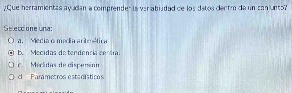 ¿Qué herramientas ayudan a comprender la variabilidad de los datos dentro de un conjunto?
Seleccione una:
a. Media o media aritmética
b. Medidas de tendencia central
c. Medidas de dispersión
d. Parámetros estadísticos