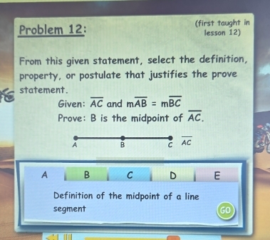 Problem 12: (first taught in
lesson 12)
From this given statement, select the definition,
property, or postulate that justifies the prove
t statement.
Given: overline AC and moverline AB=moverline BC
Prove: B is the midpoint of overline AC.
A B C overline AC
A B C D E
Definition of the midpoint of a line
segment GO