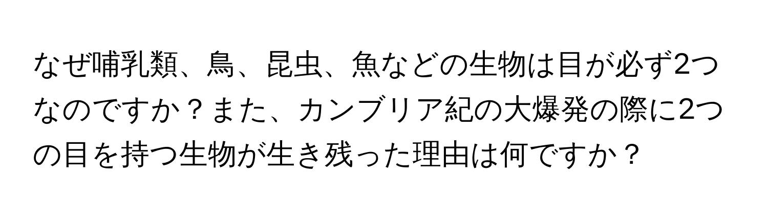 なぜ哺乳類、鳥、昆虫、魚などの生物は目が必ず2つなのですか？また、カンブリア紀の大爆発の際に2つの目を持つ生物が生き残った理由は何ですか？