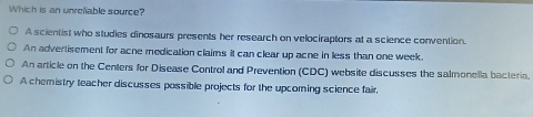 Which is an unreiable source?
A scientist who studies dinosaurs presents her research on velociraptors at a science convention.
An advertisement for acne medication claims it can clear up acne in less than one week
An article on the Centers for Disease Control and Prevention (CDC) website discusses the salmonella bacteria.
A chemistry teacher discusses possible projects for the upcorning science fair,