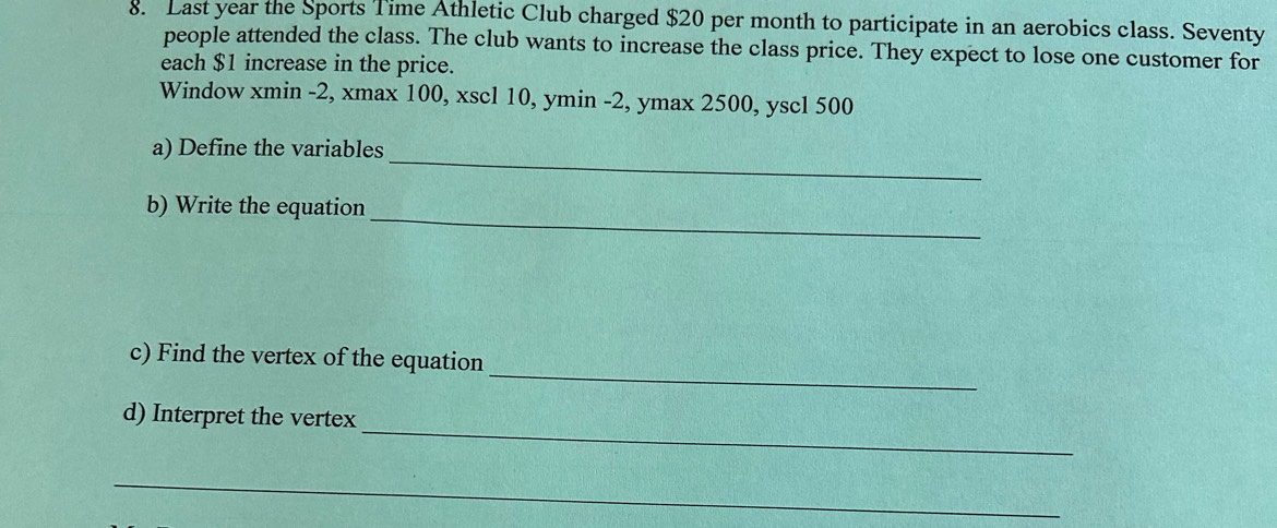 Last year the Sports Time Athletic Club charged $20 per month to participate in an aerobics class. Seventy 
people attended the class. The club wants to increase the class price. They expect to lose one customer for 
each $1 increase in the price. 
Window xmin -2, xmax 100, xscl 10, ymin -2, ymax 2500, yscl 500
a) Define the variables_ 
_ 
b) Write the equation 
_ 
c) Find the vertex of the equation 
_ 
d) Interpret the vertex 
_