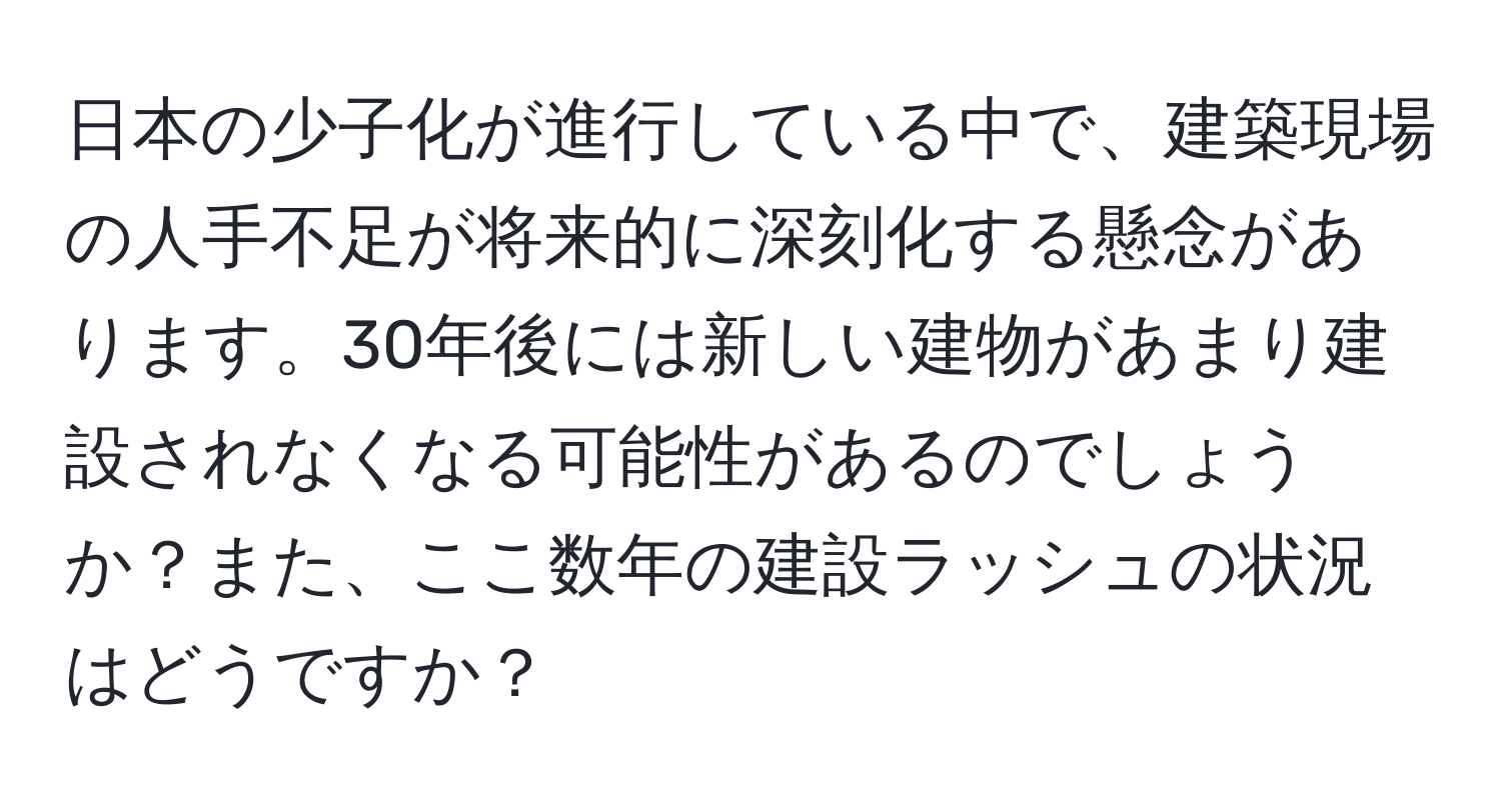 日本の少子化が進行している中で、建築現場の人手不足が将来的に深刻化する懸念があります。30年後には新しい建物があまり建設されなくなる可能性があるのでしょうか？また、ここ数年の建設ラッシュの状況はどうですか？