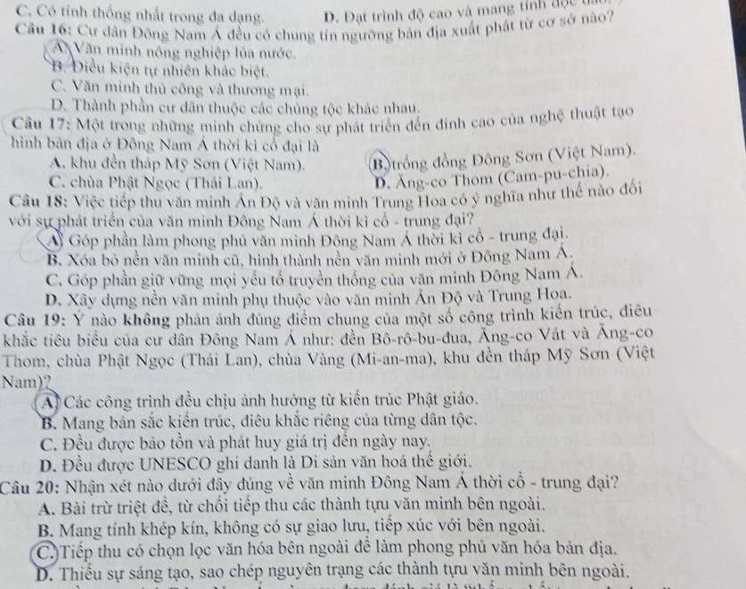 C. Có tỉnh thống nhất trong đa dạng. D. Đạt trình độ cao và mang tính độc t
Cầu 16: Cư dân Đông Nam Á đều có chung tín ngưỡng bản địa xuất phát từ cơ sở nào?
A Văn minh nông nghiệp lủa nước.
B. Diều kiện tự nhiên khác biệt.
C. Văn minh thủ công và thương mại.
D. Thành phần cư dân thuộc các chủng tộc khác nhau.
Cầu 17: Một trong những minh chứng cho sự phát triển đến đinh cao của nghệ thuật tạo
hình bản địa ở Đông Nam Á thời kỉ cổ đại là
A. khu đền tháp Mỹ Sơn (Việt Nam). B)trồng đồng Đông Sơn (Việt Nam).
C. chùa Phật Ngọc (Thái Lan).
D. Ăng-co Thom (Cam-pu-chia).
Câu 18: Việc tiếp thu văn minh Ấn Độ và văn minh Trung Hoa có ý nghĩa như thế nào đối
với sự phát triển của văn minh Đông Nam Á thời kỉ cổ - trung đại?
Á Góp phần làm phong phú văn minh Đông Nam Á thời kỉ cổ - trung đại.
B. Xóa bỏ nền văn minh cũ, hình thành nền văn minh mới ở Đông Nam Á
C. Góp phần giữ vững mọi yếu tổ truyền thống của văn minh Đông Nam Á.
D. Xây dựng nền văn minh phụ thuộc vào văn minh Ấn Độ và Trung Hoa.
Câu 19: Ý nào không phản ánh đúng điểm chung của một số công trình kiến trúc, điều
khắc tiêu biểu của cư dân Đông Nam Á như: đền Bô-rô-bu-đua, Ăng-co Vát và Ăng-co
Thom, chùa Phật Ngọc (Thái Lan), chùa Vàng (Mi-an-ma), khu đền tháp Mỹ Sơn (Việt
Nam)2
Al Các công trình đều chịu ảnh hưởng từ kiến trúc Phật giáo.
B. Mang bản sắc kiến trúc, điêu khắc riêng của từng dân tộc.
C. Đều được bảo tồn và phát huy giá trị đến ngày nay.
D. Đều được UNESCO ghi danh là Di sản văn hoá thế giới.
Câu 20: Nhận xét nào dưới đây đúng về văn minh Đông Nam Á thời cổ - trung đại?
A. Bài trừ triệt đề, từ chối tiếp thu các thành tựu văn minh bên ngoài.
B. Mang tính khép kín, không có sự giao lưu, tiếp xúc với bên ngoài.
C.)Tiếp thu có chọn lọc văn hóa bên ngoài đề làm phong phú văn hóa bản địa.
D. Thiếu sự sáng tạo, sao chép nguyên trạng các thành tựu văn minh bên ngoài.