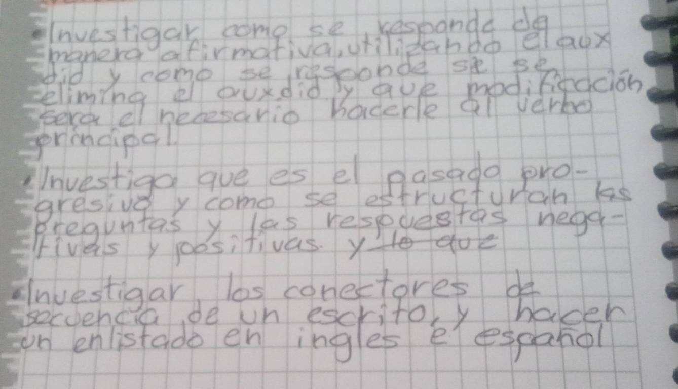 Investigar come se, kespanda d 
manerd afirmativa, vrilizchdó elagx 
did y comebesconde sse 
eliming el ourdid. by ave modifiedciob 
Eere el hesesanio hoderle al verbo 
prindipal 
Investiga gue es el pasado pro- 
gresive y come se estructuran ks 
Breguntas y las respuestes negd- 
Fives y poositivas. YHodoe 
Inuestigar las corectores de 
Becoencia de un escritoy hadeh 
on enlistado en ingles eespanol