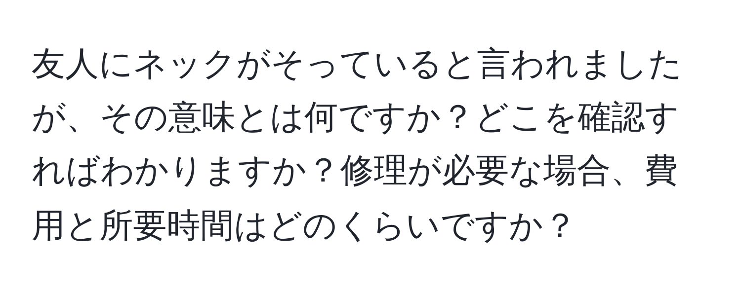 友人にネックがそっていると言われましたが、その意味とは何ですか？どこを確認すればわかりますか？修理が必要な場合、費用と所要時間はどのくらいですか？