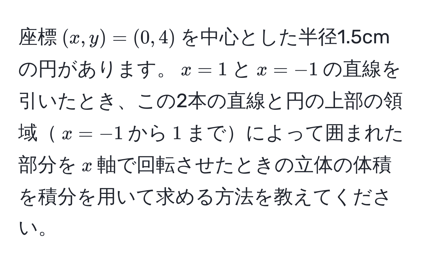 座標$(x,y)=(0,4)$を中心とした半径1.5cmの円があります。$x=1$と$x=-1$の直線を引いたとき、この2本の直線と円の上部の領域$x=-1$から$1$までによって囲まれた部分を$x$軸で回転させたときの立体の体積を積分を用いて求める方法を教えてください。