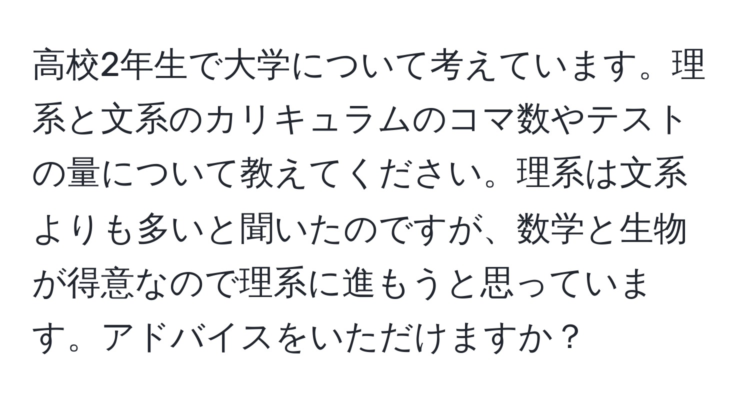 高校2年生で大学について考えています。理系と文系のカリキュラムのコマ数やテストの量について教えてください。理系は文系よりも多いと聞いたのですが、数学と生物が得意なので理系に進もうと思っています。アドバイスをいただけますか？