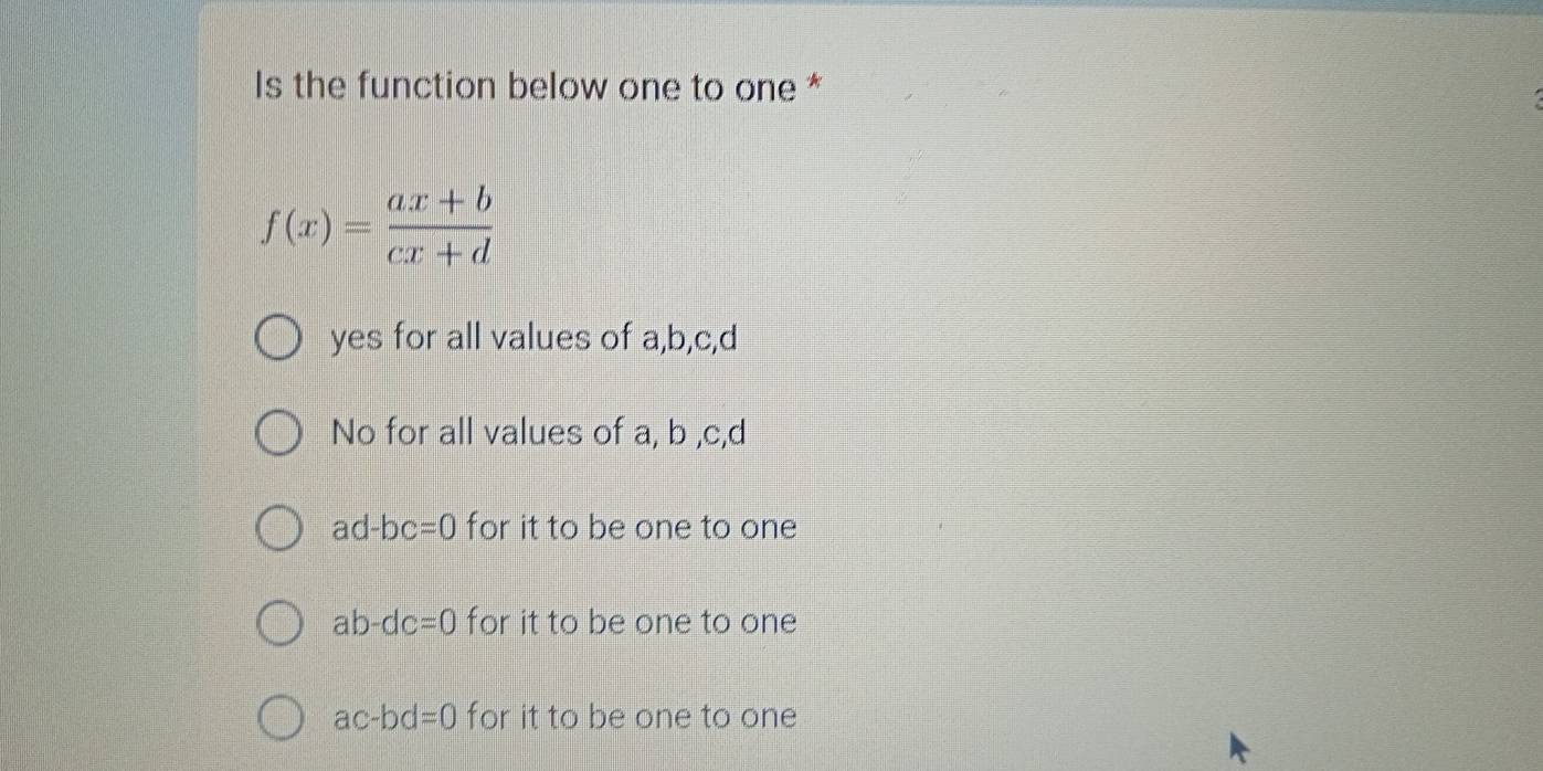 Is the function below one to one *
f(x)= (ax+b)/cx+d 
yes for all values of a, b, c, d
No for all values of a, b , c, d
ad-bc=0 for it to be one to one
ab-dc=0 for it to be one to one
ac-bd=0 for it to be one to one