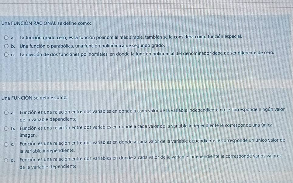 Una FUNCIÓN RACIONAL se define como:
a. La función grado cero, es la función polinomial más simple, también se le considera como función especial.
b. Una función o parabólica, una función polinómica de segundo grado.
c. La división de dos funciones polinomiales, en donde la función polinomial del denominador debe de ser diferente de cero.
Una FUNCIÓN se define como:
a. Función es una relación entre dos variables en donde a cada valor de la variable independiente no le corresponde ningún valor
de la variable dependiente.
b. Función es una relación entre dos variables en donde a cada valor de la variable independiente le corresponde una única
imagen.
c. Función es una relación entre dos variables en donde a cada valor de la variable dependiente le corresponde un único valor de
la variable independiente.
d. Función es una relación entre dos variables en donde a cada valor de la variable independiente le corresponde varios valores
de la variable dependiente.