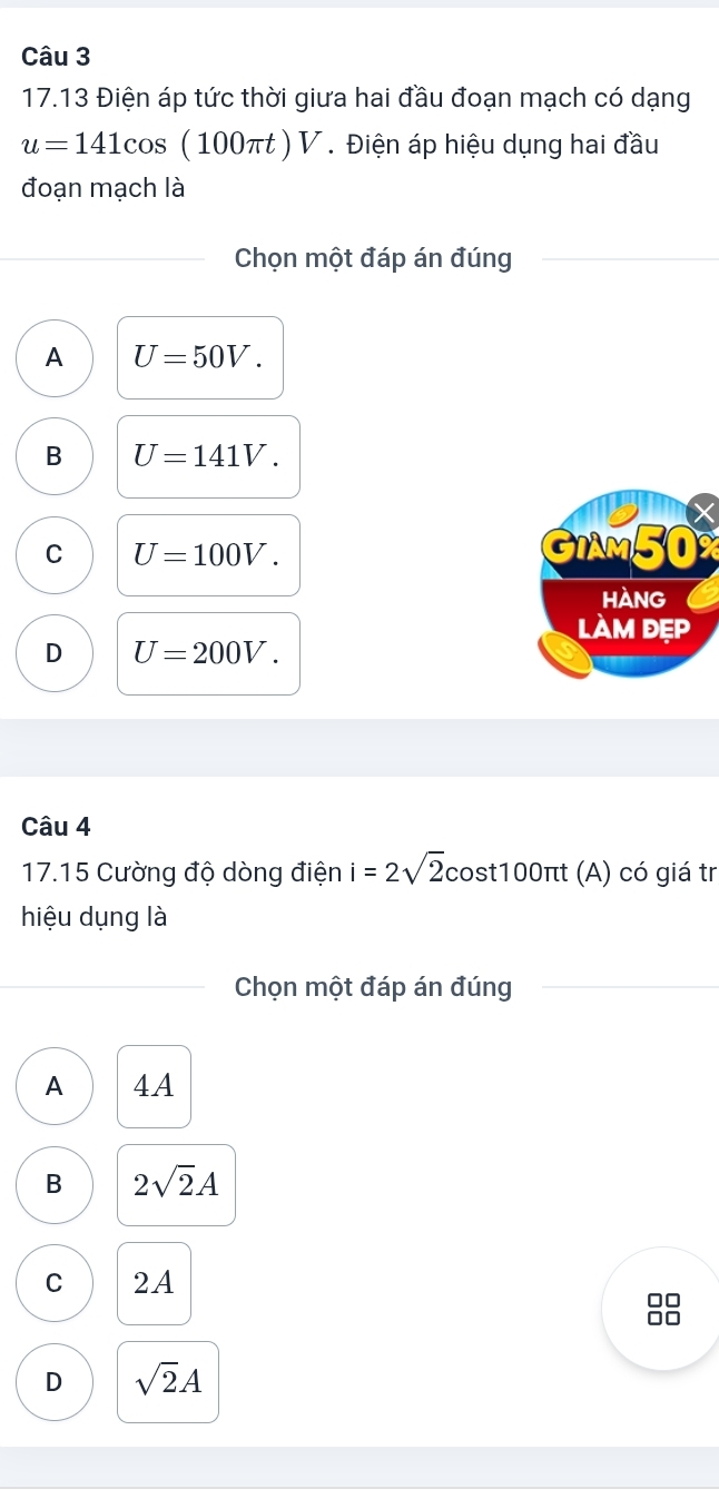 17.13 Điện áp tức thời giưa hai đầu đoạn mạch có dạng
u=141cos (100 πt ) V. Điện áp hiệu dụng hai đầu
đoạn mạch là
Chọn một đáp án đúng
A U=50V.
B U=141V.

C U=100V. GIAM50X
HAng
làm đẹp
D U=200V. 
Câu 4
17.15 Cường độ dòng điện i=2sqrt(2) cost100πt (A) có giá tr
hiệu dụng là
Chọn một đáp án đúng
A 4A
B 2sqrt(2)A
C 2A
D sqrt(2)A