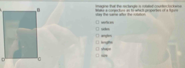 Imagine that the rectangle is rotated counterclockwise.
Make a conjecture as to which properties of a figure
stay the same after the rofation
verfices
sides
angles
longlits
shapo
sire
