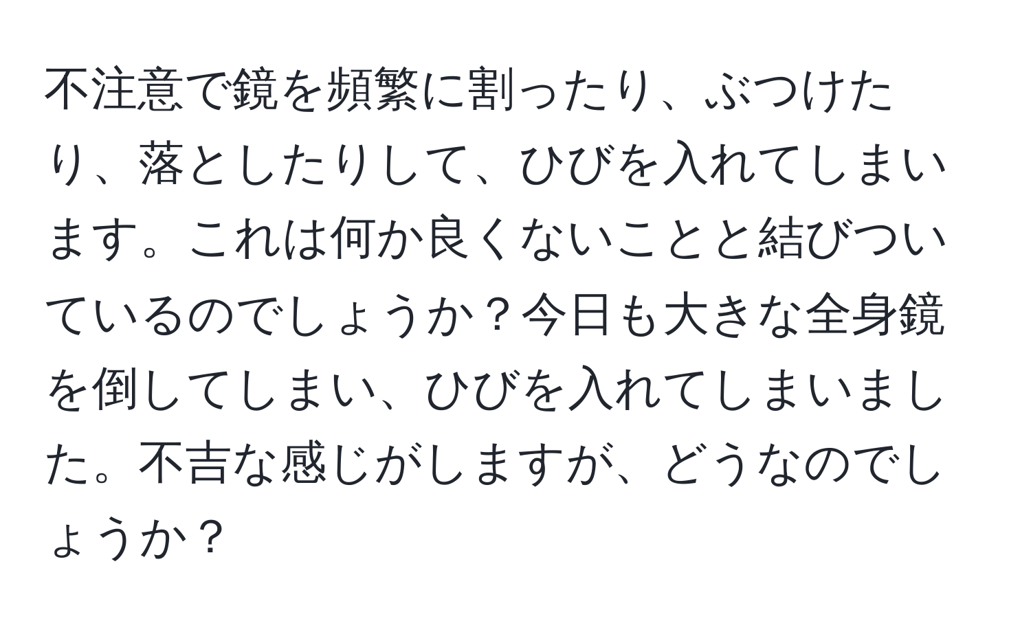 不注意で鏡を頻繁に割ったり、ぶつけたり、落としたりして、ひびを入れてしまいます。これは何か良くないことと結びついているのでしょうか？今日も大きな全身鏡を倒してしまい、ひびを入れてしまいました。不吉な感じがしますが、どうなのでしょうか？