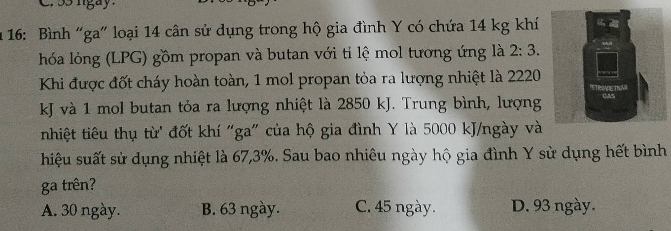 ss nigay .
* 16: Bình “ga" loại 14 cân sử dụng trong hộ gia đình Y có chứa 14 kg khí
hóa lỏóng (LPG) gồm propan và butan với tỉ lệ mol tương ứng là 2:3. 
Khi được đốt cháy hoàn toàn, 1 mol propan tỏa ra lượng nhiệt là 2220
kJ và 1 mol butan tỏa ra lượng nhiệt là 2850 kJ. Trung bình, lượng
nhiệt tiêu thụ từ' đốt khí "ga" của hộ gia đình Y là 5000 kJ/ngày và
hiệu suất sử dụng nhiệt là 67, 3%. Sau bao nhiêu ngày hộ gia đình Y sử dụng hết bình
ga trên?
A. 30 ngày. B. 63 ngày. C. 45 ngày. D. 93 ngày.