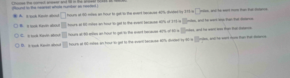 Choose the correct answer and fill in the answer boxes as heeded.
(Round to the nearest whole number as needed.)
A. It took Kevin about □ hours at 60 miles an hour to get to the event because 40% divided by 315 is □ m iles, and he went more than that distance.
B. It took Kevin about □ hours at 60 miles an hour to get to the event because 40% of 315 is □ miles, and he went less than that distance.
C. It took Kevin about □ hours at 60 miles an hour to get to the event because 40% of 60 is □ miles, and he went less than that distance.
D. It took Kevin about □ hours at 60 miles an hour to get to the event because 40% divided by 60 is □ miles, and he went more than that distance.