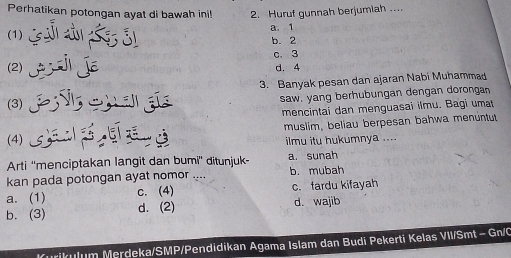 Perhatikan potongan ayat di bawah ini! 2. Huruf gunnah berjumiah ....
(1) a. 1
b. 2
c. 3
2 jE d. 4
3. Banyak pesan dan ajaran Nabi Muhammad
(3) saw. yang berhubungan dengan dorongan
mencintai dan menguasai ilmu. Bagi umat
(4) ) muslim, beliau berpesan bahwa menuntut
ilmu itu hukumnya ....
Arti ''menciptakan langit dan bumi'' ditunjuk- a. sunah
kan pada potongan ayat nomor . b. mubah
a. (1) c. (4) c. fardu kifayah
b. (3) d. (2) d. wajib
Kurikulum Merdeka/SMP/Pendidikan Agama Islam dan Budi Pekerti Kelas VII/Smt - Gn/C