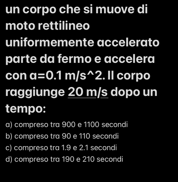 un corpo che si muove di
moto rettilineo
uniformemente accelerato
parte da fermo e accelera
con a=0.1m/s^(wedge)2. Il corpo
raggiunge 20 m/s dopo un
tempo:
a) compreso tra 900 e 1100 secondi
b) compreso tra 90 e 110 secondi
c) compreso tra 1.9 e 2.1 secondi
d) compreso tra 190 e 210 secondi