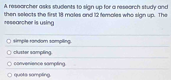 A researcher asks students to sign up for a research study and
then selects the first 18 males and 12 females who sign up. The
researcher is using
simple random sampling.
cluster sampling.
convenience sampling.
quota sampling.