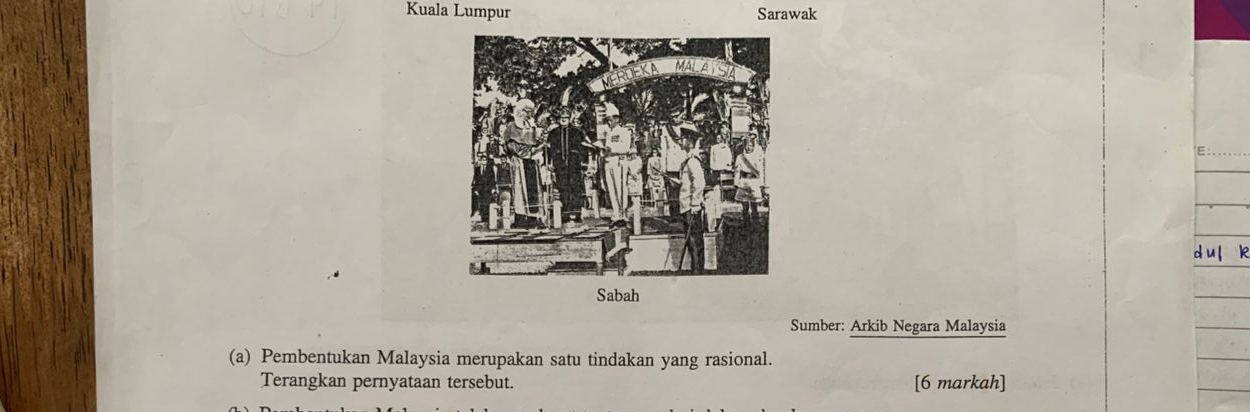 Kuala Lumpur Sarawak 
E 
Sumber: Arkib Negara Malaysia 
(a) Pembentukan Malaysia merupakan satu tindakan yang rasional. 
Terangkan pernyataan tersebut. [6 markah]