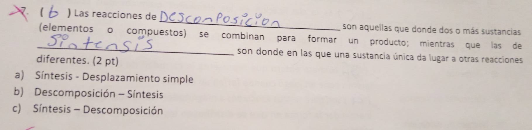 ( ) Las reacciones de
_
son aquellas que donde dos o más sustancias
_
(elementos o compuestos) se combinan para formar un producto; mientras que las de
son donde en las que una sustancia única da lugar a otras reacciones
diferentes. (2 pt)
a) Síntesis - Desplazamiento simple
b) Descomposición - Síntesis
c) Síntesis - Descomposición