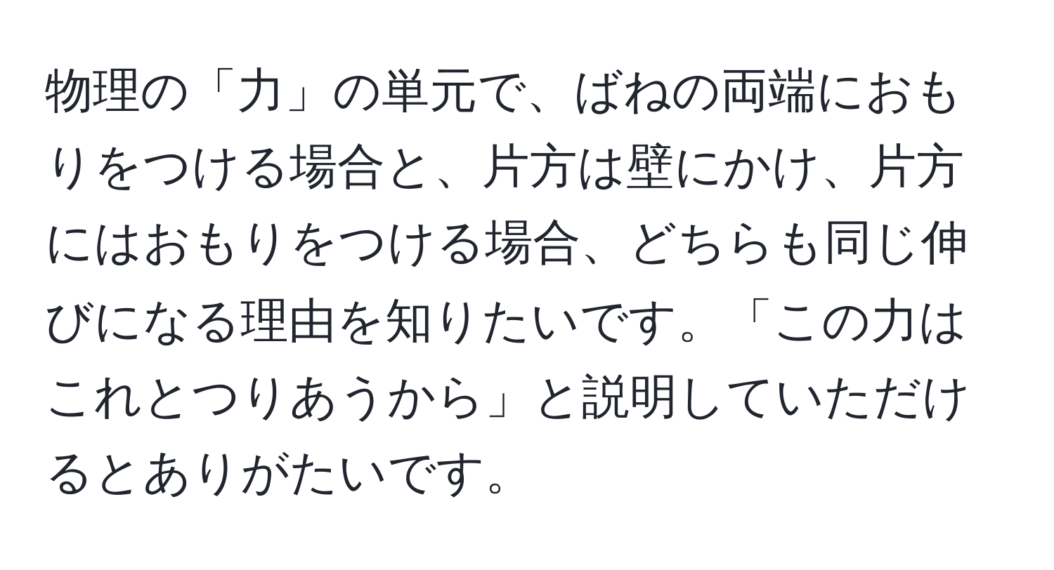 物理の「力」の単元で、ばねの両端におもりをつける場合と、片方は壁にかけ、片方にはおもりをつける場合、どちらも同じ伸びになる理由を知りたいです。「この力はこれとつりあうから」と説明していただけるとありがたいです。