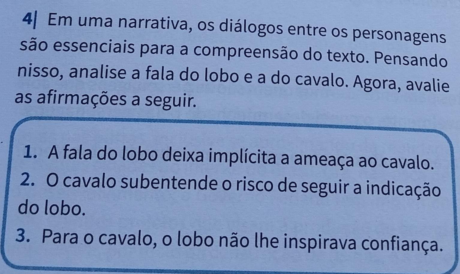 Em uma narrativa, os diálogos entre os personagens 
são essenciais para a compreensão do texto. Pensando 
nisso, analise a fala do lobo e a do cavalo. Agora, avalie 
as afirmações a seguir. 
1. A fala do lobo deixa implícita a ameaça ao cavalo. 
2. O cavalo subentende o risco de seguir a indicação 
do lobo. 
3. Para o cavalo, o lobo não lhe inspirava confiança.