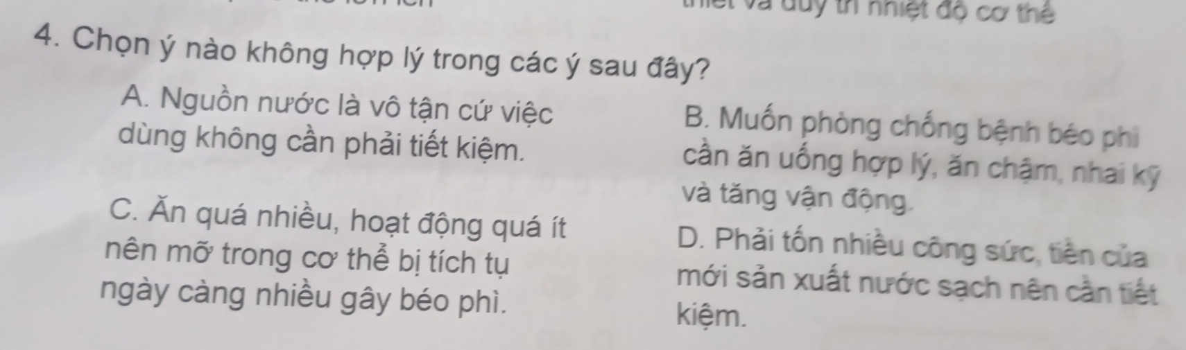 lết và duy tr nhiệt độ cơ thể
4. Chọn ý nào không hợp lý trong các ý sau đây?
A. Nguồn nước là vô tận cứ việc
B. Muốn phòng chống bệnh béo phì
dùng không cần phải tiết kiệm.
cần ăn uống hợp lý, ăn chậm, nhai kỹ
và tăng vận động.
C. Ăn quá nhiều, hoạt động quá ít D. Phải tốn nhiều công sức, tiền của
mên mỡ trong cơ thể bị tích tụ mới sản xuất nước sạch nên cần tiết
ngày càng nhiều gây béo phì. kiệm.