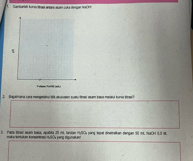 Gambarlah kurva titrasi antara asam cuka dengan NaOH! 
Volume NaOH (mL) 
2. Bagaimana cara mengetahui titik ekuivalen suatu titrasi asam basa melalui kurva titrasi? 
3. Pada titrasi asam basa, apabila 25 mL larutan H_2SO_4 yang tepat dinetralkan dengan 50 mL NaOH 0,5 M, 
maka tentukan konsentrasi H_2SO 4 yang digunakan!