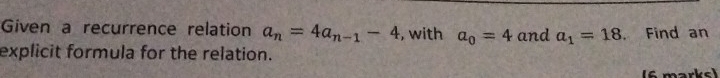 Given a recurrence relation a_n=4a_n-1-4 , with a_0=4 and a_1=18 Find an 
explicit formula for the relation. 
(6 marks)