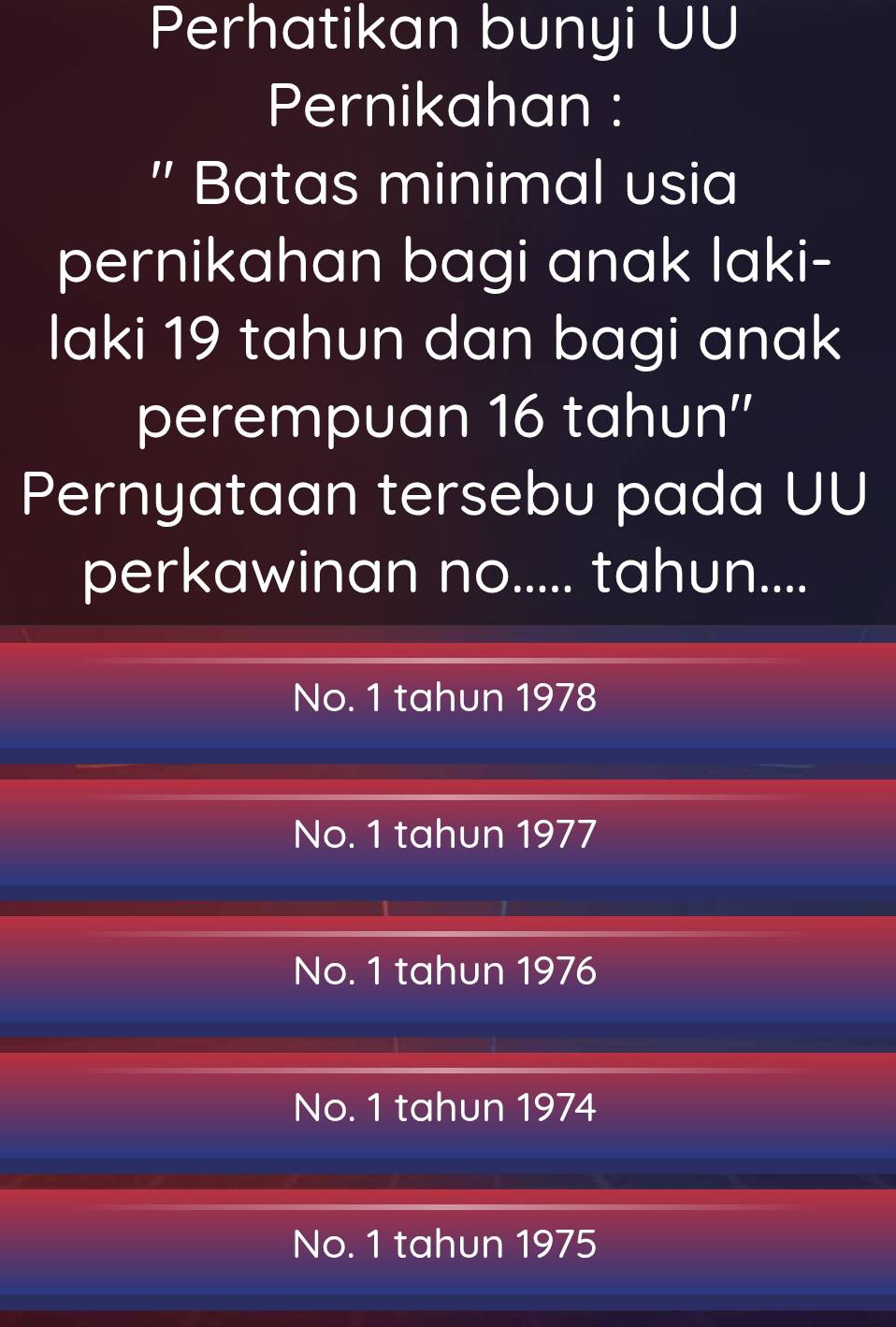 Perhatikan bunyi UU
Pernikahan :
" Batas minimal usia
pernikahan bagi anak laki-
laki 19 tahun dan bagi anak
perempuan 16 tahun''
Pernyataan tersebu pada UU
perkawinan no..... tahun....
No. 1 tahun 1978
No. 1 tahun 1977
No. 1 tahun 1976
No. 1 tahun 1974
No. 1 tahun 1975