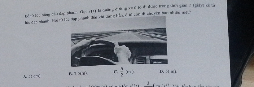 kể từ lúc bằng đầu đạp phanh. Gọi s(/) là quãng đường xe ô tô đi được trong thời gian ≠ (giây) kể từ
lúc đạp phanh. Hỏi từhẵn, ô tô còn di chuyển bao nhiêu mét?
A. 5( cm). B. 7,5(m). C.  5/2 (m). D. 5( m).
v'(t)-frac 3(m/s^2) 