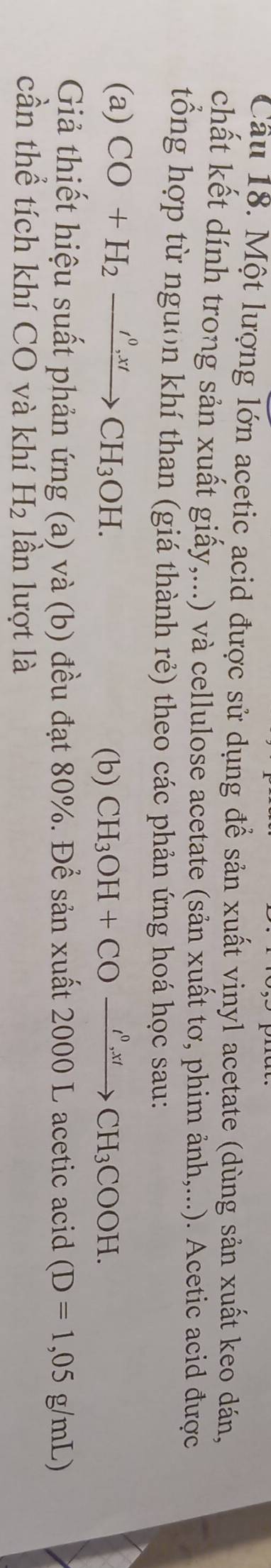 Cầu 18. Một lượng lớn acetic acid được sử dụng để sản xuất vinyl acetate (dùng sản xuất keo dán, 
chất kết dính trong sản xuất giấy,...) và cellulose acetate (sản xuất tơ, phim ảnh,...). Acetic acid được 
tổng hợp từ nguon khí than (giá thành rẻ) theo các phản ứng hoá học sau: 
(a) CO+H_2xrightarrow I^0,xtCH_3OH. 
(b) CH_3OH+COxrightarrow rho _,xtCH_3COOH. 
Giả thiết hiệu suất phản ứng (a) và (b) đều đạt 80%. Để sản xuất 2000 L acetic acid (D=1,05g/mL)
cần thể tích khí CO và khí H_2 lần lượt là