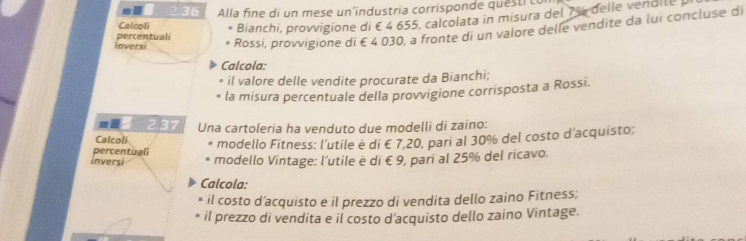 2.36 Alla fine di un mese un’industria corrisponde questi t 
Calcoli 
Bianchi oigion e di é 4 655 , ca col t i mi ura de 7 % e d i 
percentuali 
inversi 
Rossi, provvigione di € 4 030, a fronte di un valore delle vendite da lui concluse di 
Calcola: 
il valore delle vendite procurate da Bianchi; 
la misura percentuale della provvigione corrisposta a Rossi. 
wi 2,37 Una cartoleria ha venduto due modelli di zaino: 
Calcoli 
modello Fitness: l'utile è di € 7,20, pari al 30% del costo d'acquisto; 
percentuali 
inversi modello Vintage: l’utile è di € 9, pari al 25% del ricavo. 
Calcola: 
il costo d'acquisto e il prezzo di vendita dello zaino Fitness; 
il prezzo di vendita e il costo d’acquisto dello zaino Vintage.