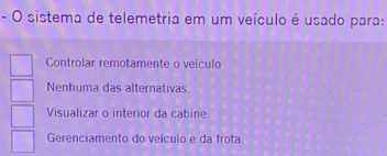 sistema de telemetria em um veículo é usado para:
Controlar remotamente o veículo
Nenhuma das alternativas.
Visualizar o interior da cabine.
Gerenciamento do veículo e da frota.