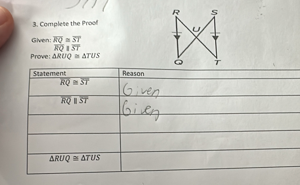 Complete the Proof 
Given: overline RQ≌ overline ST
overline RQparallel overline ST
Prove: △ RUQ≌ △ TUS
Statement Reason
overline RQ≌ overline ST
overline RQparallel overline ST
△ RUQ≌ △ TUS