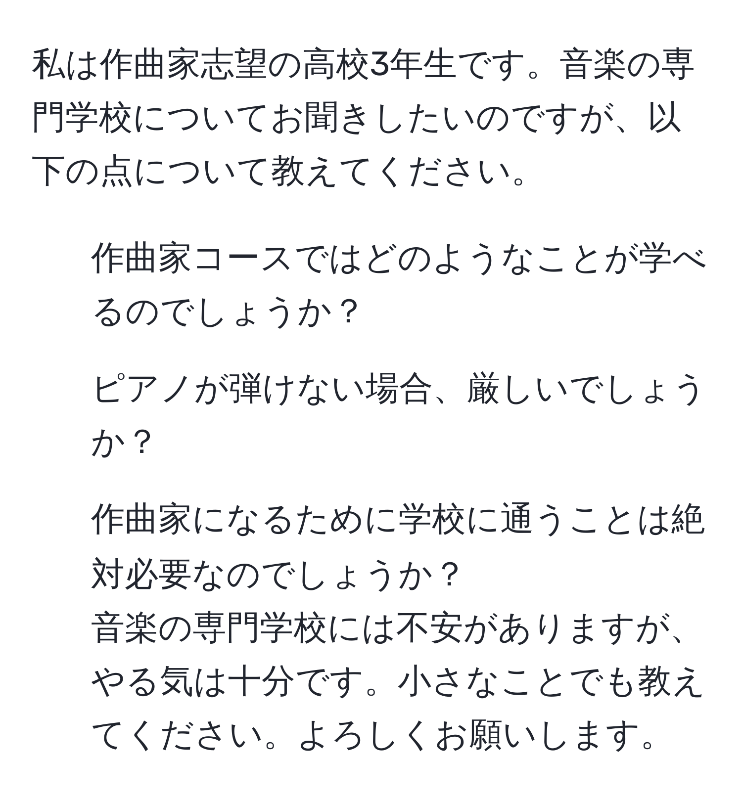 私は作曲家志望の高校3年生です。音楽の専門学校についてお聞きしたいのですが、以下の点について教えてください。  
1. 作曲家コースではどのようなことが学べるのでしょうか？  
2. ピアノが弾けない場合、厳しいでしょうか？  
3. 作曲家になるために学校に通うことは絶対必要なのでしょうか？  
音楽の専門学校には不安がありますが、やる気は十分です。小さなことでも教えてください。よろしくお願いします。