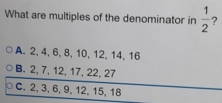 What are multiples of the denominator in  1/2  ?
A. 2, 4, 6, 8, 10, 12, 14, 16
B. 2, 7, 12, 17, 22, 27
C. 2, 3, 6, 9, 12, 15, 18