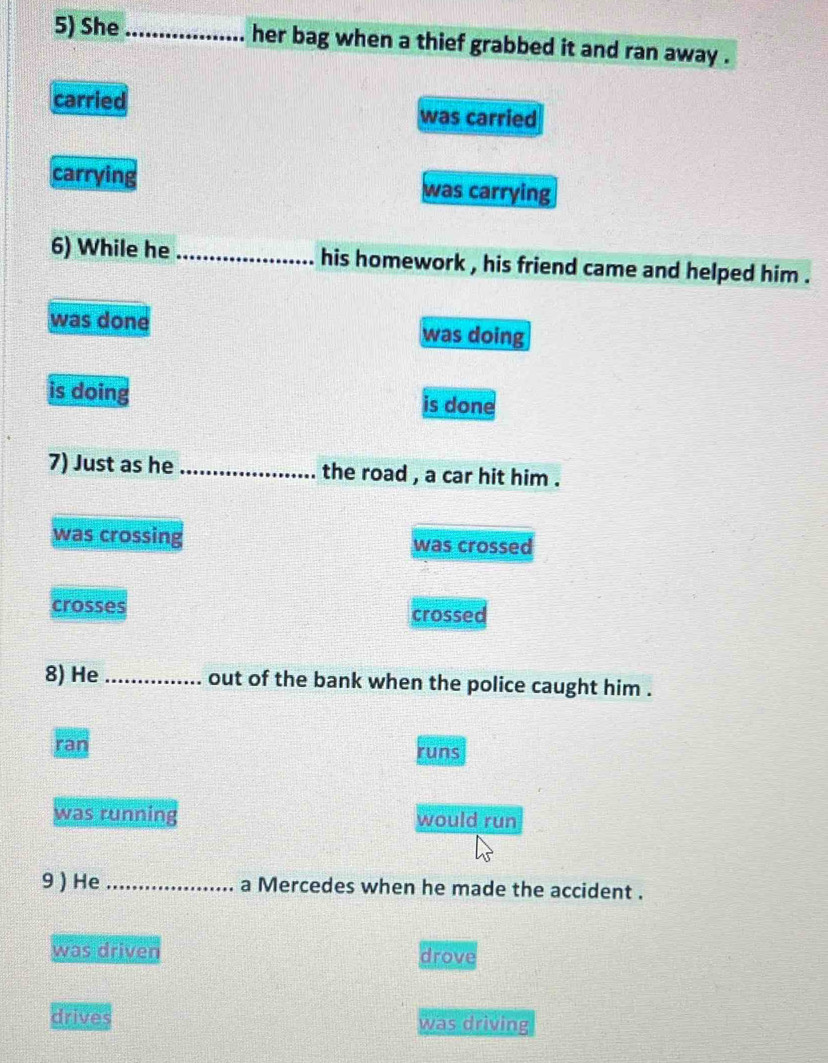 She _her bag when a thief grabbed it and ran away .
carried was carried
carrying was carrying
6) While he _his homework , his friend came and helped him .
was done was doing
is doing is done
7) Just as he _the road , a car hit him .
was crossing was crossed
crosses crossed
8) He_ out of the bank when the police caught him .
ran runs
was running would run
9 ) He _a Mercedes when he made the accident .
was driven drove
drives was driving