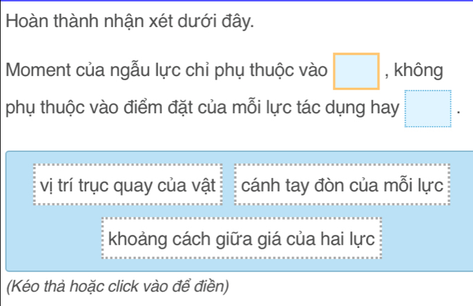 Hoàn thành nhận xét dưới đây. 
Moment của ngẫu lực chỉ phụ thuộc vào □ , không 
phụ thuộc vào điểm đặt của mỗi lực tác dụng hay □. 
vị trí trục quay của vật cánh tay đòn của mỗi lực 
khoảng cách giữa giá của hai lực 
(Kéo thả hoặc click vào để điền)