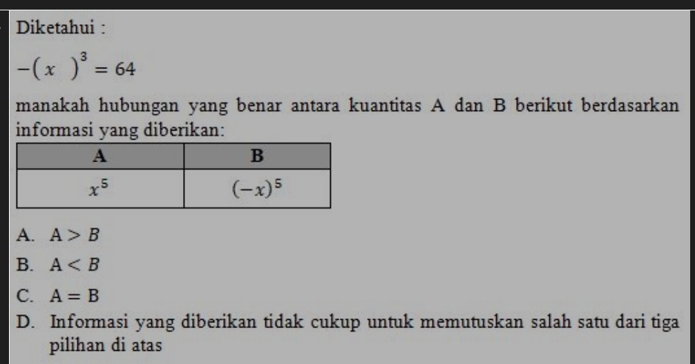 Diketahui :
-(x)^3=64
manakah hubungan yang benar antara kuantitas A dan B berikut berdasarkan
informasi yang diberikan:
A. A>B
B. A
C. A=B
D. Informasi yang diberikan tidak cukup untuk memutuskan salah satu dari tiga
pilihan di atas