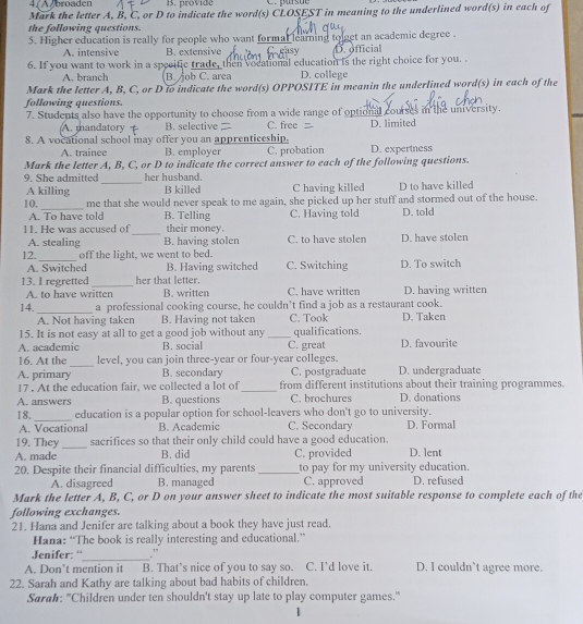 4/ A broaden B. provide C. prsue
Mark the letter A, B, C, or D to indicate the word(s) CLOSEST in meaning to the underlined word(s) in each of
the following questions.
5. Higher education is really for people who want formal learning tolget an academic degree .
A. intensive B. extensive easy D. official
6. If you want to work in a specific trade, then vocational education is the right choice for you. .
A. branch B. ob C. area D. college
Mark the letter A, B, C, or D to indicate the word(s) OPPOSITE in meanin the underlined word(s) in each of the
following questions.
7. Students also have the opportunity to choose from a wide range of optional courses in the university.
A. mandatory B. selective C. free D. limited
8. A vocational school may offer you an apprenticeship,
A. trainee B. employer C. probation D. expertness
Mark the letter A, B, C, or D to indicate the correct answer to each of the following questions.
_
9. She admitted her husband.
A killing B killed C having killed D to have killed
_
10. me that she would never speak to me again, she picked up her stuff and stormed out of the house.
A. To have told B. Telling C. Having told D. told
11. He was accused of_ their money. C. to have stolen D. have stolen
A. stealing B. having stolen
12._ off the light, we went to bed. C. Switching D To switch
A. Switched B. Having switched
13. I regretted_ her that letter. C. have written D. having written
A. to have written B. written
14._ a professional cooking course, he couldn’t find a job as a restaurant cook.
A. Not having taken B. Having not taken C. Took D. Taken
15. It is not easy at all to get a good job without any
A. academic B. social _C. great qualifications. D. favourite
_
16. At the level, you can join three-year or four-year colleges.
A. primary B. secondary C. postgraduate D. undergraduate
17 . At the education fair, we collected a lot of_ from different institutions about their training programmes.
A. answers B. questions C. brochures D. donations
_
18. education is a popular option for school-leavers who don't go to university.
A. Vocational B. Academic C. Secondary D. Formal
_
19. They sacrifices so that their only child could have a good education.
A. made B. did C. provided D. lent
20. Despite their financial difficulties, my parents _to pay for my university education.
A. disagreed B. managed C. approved D. refused
Mark the letter A, B, C, or D on your answer sheet to indicate the most suitable response to complete each of the
following exchanges.
21. Hana and Jenifer are talking about a book they have just read.
Hana: “The book is really interesting and educational.”
_
Jenifer: “ .”
A. Don’t mention it B. That’s nice of you to say so. C. I’d love it. D. I couldn’t agree more.
22. Sarah and Kathy are talking about bad habits of children.
Sarah: "Children under ten shouldn't stay up late to play computer games."
1